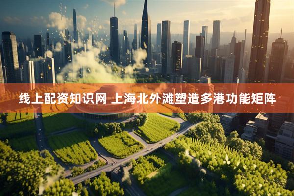 线上配资知识网 上海北外滩塑造多港功能矩阵