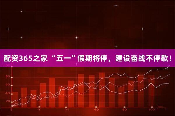 配资365之家 “五一”假期将停，建设奋战不停歇！