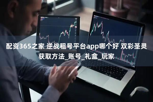 配资365之家 逆战租号平台app哪个好 双彩圣灵获取方法_账号_礼盒_玩家