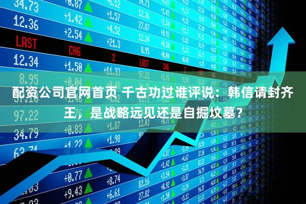 配资公司官网首页 千古功过谁评说：韩信请封齐王，是战略远见还是自掘坟墓？