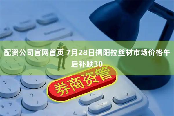 配资公司官网首页 7月28日揭阳拉丝材市场价格午后补跌30