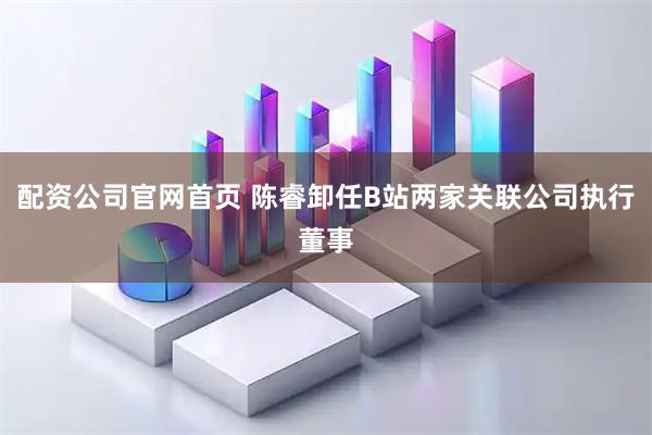配资公司官网首页 陈睿卸任B站两家关联公司执行董事