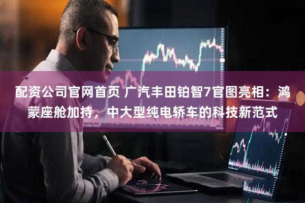 配资公司官网首页 广汽丰田铂智7官图亮相：鸿蒙座舱加持，中大型纯电轿车的科技新范式