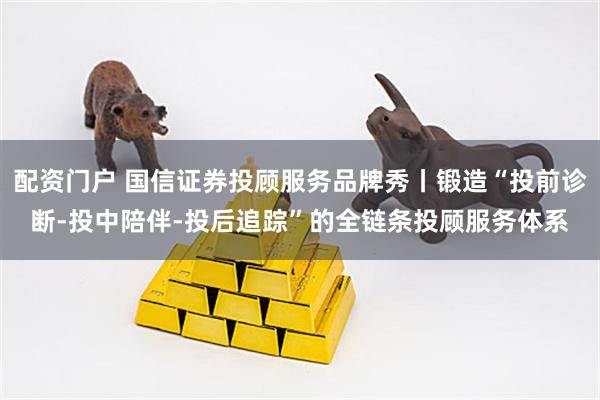 配资门户 国信证券投顾服务品牌秀丨锻造“投前诊断-投中陪伴-投后追踪”的全链条投顾服务体系