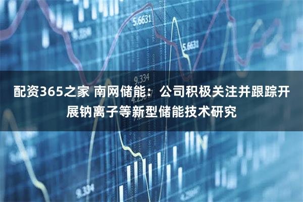 配资365之家 南网储能：公司积极关注并跟踪开展钠离子等新型储能技术研究