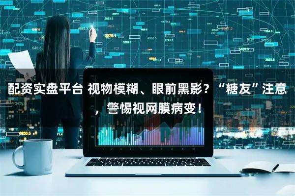 配资实盘平台 视物模糊、眼前黑影？“糖友”注意，警惕视网膜病变！