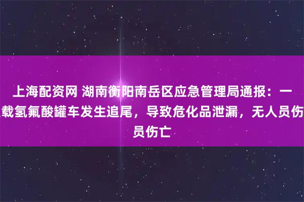 上海配资网 湖南衡阳南岳区应急管理局通报：一装载氢氟酸罐车发生追尾，导致危化品泄漏，无人员伤亡