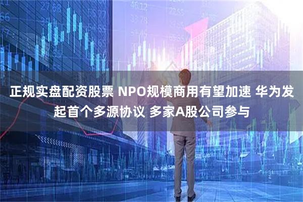 正规实盘配资股票 NPO规模商用有望加速 华为发起首个多源协议 多家A股公司参与