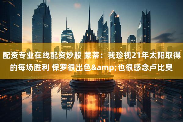 配资专业在线配资炒股 蒙蒂：我珍视21年太阳取得的每场胜利 保罗很出色&也很感念卢比奥