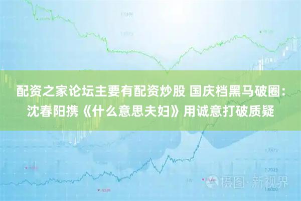 配资之家论坛主要有配资炒股 国庆档黑马破圈：沈春阳携《什么意思夫妇》用诚意打破质疑